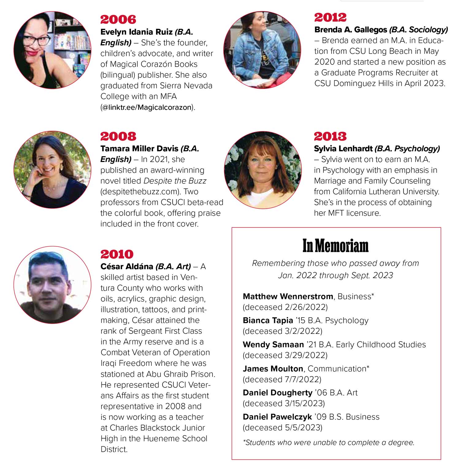 2006 Evelyn Idania Ruiz (B.A. English) – She’s the founder, children’s advocate, and writer of Magical Corazón Books (bilingual) publisher. She also graduated from Sierra Nevada College with an MFA (@linktr.ee/Magicalcorazon). 2008 Tamara Miller Davis (B.A. English) – In 2021, she published an award-winning novel titled Despite the Buzz (despitethebuzz.com). Two professors from CSUCI beta-read the colorful book, offering praise included in the front cover. 2010 César Aldána (B.A. Art) – A skilled artist based in Ventura County who works with oils, acrylics, graphic design, illustration, tattoos, and printmaking, César attained the rank of Sergeant First Class in the Army reserve and is a Combat Veteran of Operation Iraqi Freedom where he was stationed at Abu Ghraib Prison. He represented CSUCI Veterans Affairs as the first student representative in 2008 and is now working as a teacher at Charles Blackstock Junior High in the Hueneme School District. 2012 Brenda A. Gallegos (B.A. Sociology) – Brenda earned an M.A. in Education from CSU Long Beach in May 2020 and started a new position as a Graduate Programs Recruiter at CSU Dominguez Hills in April 2023. 2013 Sylvia Lenhardt (B.A. Psychology) – Sylvia went on to earn an M.A. in Psychology with an emphasis in Marriage and Family Counseling from California Lutheran University. She’s in the process of obtaining her MFT licensure. 2006 Evelyn Idania Ruiz (B.A. English) – She’s the founder, children’s advocate, and writer of Magical Corazón Books (bilingual) publisher. She also graduated from Sierra Nevada College with an MFA (@linktr.ee/Magicalcorazon). 2008 Tamara Miller Davis (B.A. English) – In 2021, she published an award-winning novel titled Despite the Buzz (despitethebuzz.com). Two professors from CSUCI beta-read the colorful book, offering praise included in the front cover. 2010 César Aldána (B.A. Art) – A skilled artist based in Ventura County who works with oils, acrylics, graphic design, illustration, tattoos, and printmaking, César attained the rank of Sergeant First Class in the Army reserve and is a Combat Veteran of Operation Iraqi Freedom where he was stationed at Abu Ghraib Prison. He represented CSUCI Veterans Affairs as the first student representative in 2008 and is now working as a teacher at Charles Blackstock Junior High in the Hueneme School District. 2012 Brenda A. Gallegos (B.A. Sociology) – Brenda earned an M.A. in Education from CSU Long Beach in May 2020 and started a new position as a Graduate Programs Recruiter at CSU Dominguez Hills in April 2023. 2013 Sylvia Lenhardt (B.A. Psychology) – Sylvia went on to earn an M.A. in Psychology with an emphasis in Marriage and Family Counseling from California Lutheran University. She’s in the process of obtaining her MFT licensure.
